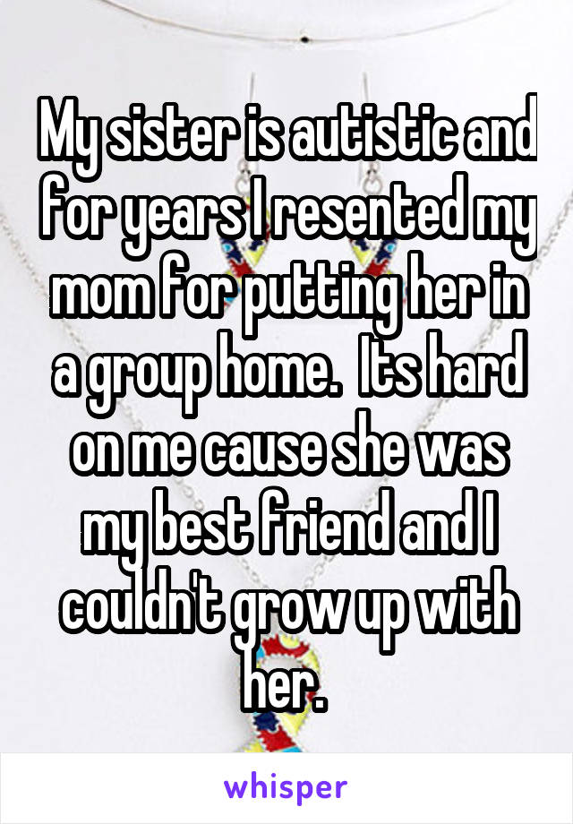 My sister is autistic and for years I resented my mom for putting her in a group home.  Its hard on me cause she was my best friend and I couldn't grow up with her. 