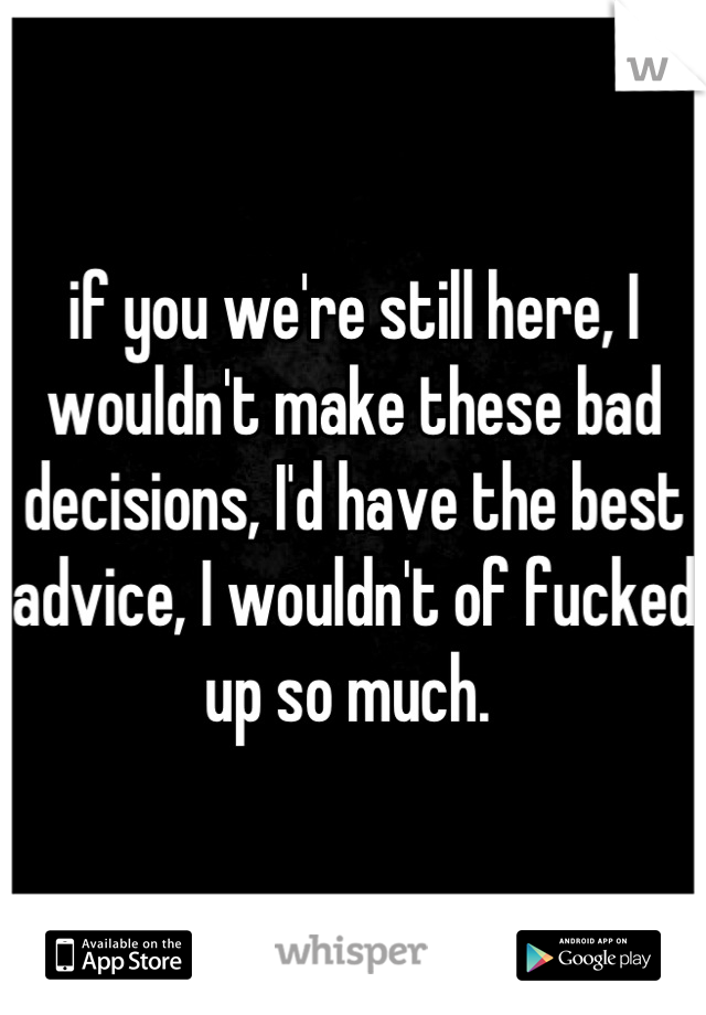 if you we're still here, I wouldn't make these bad decisions, I'd have the best advice, I wouldn't of fucked up so much. 