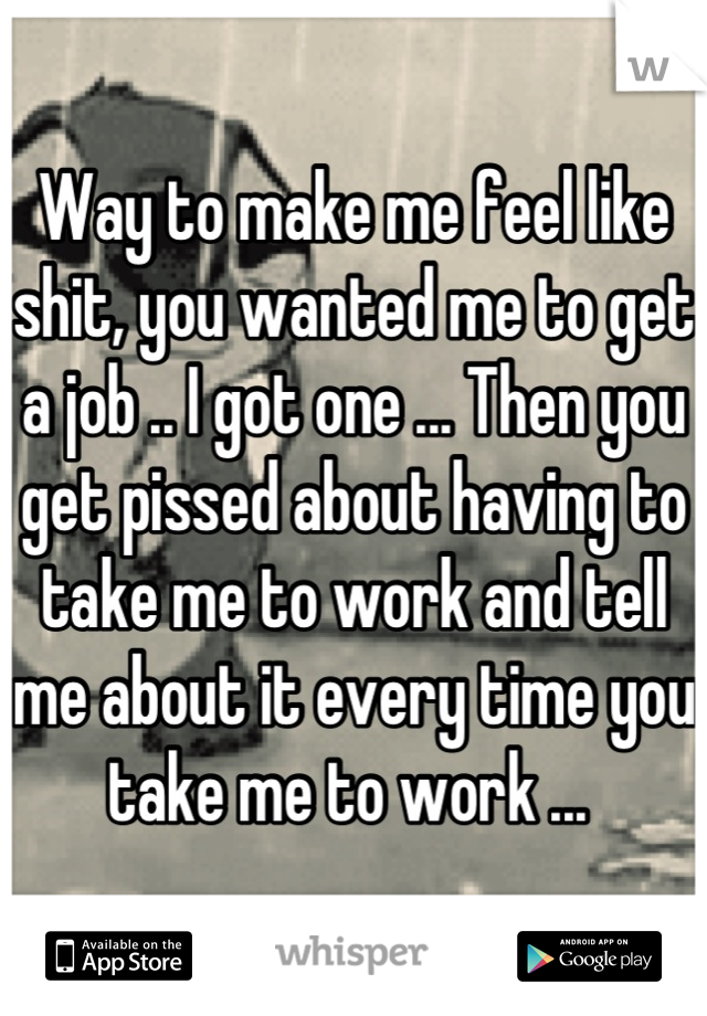 Way to make me feel like shit, you wanted me to get a job .. I got one ... Then you get pissed about having to take me to work and tell me about it every time you take me to work ... 