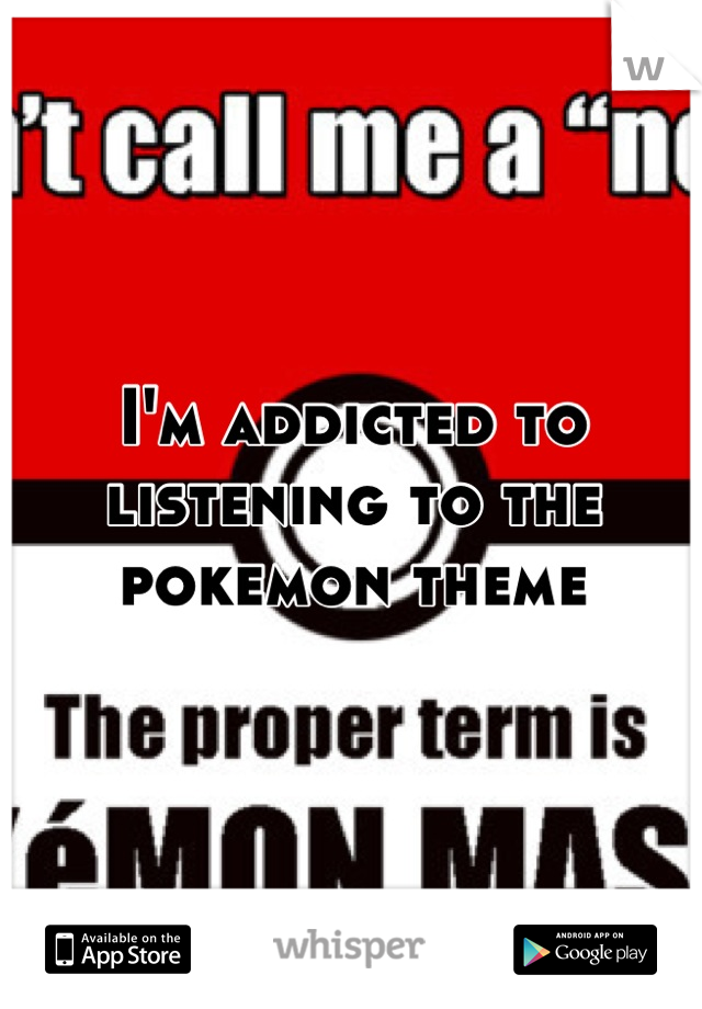 I'm addicted to listening to the pokemon theme