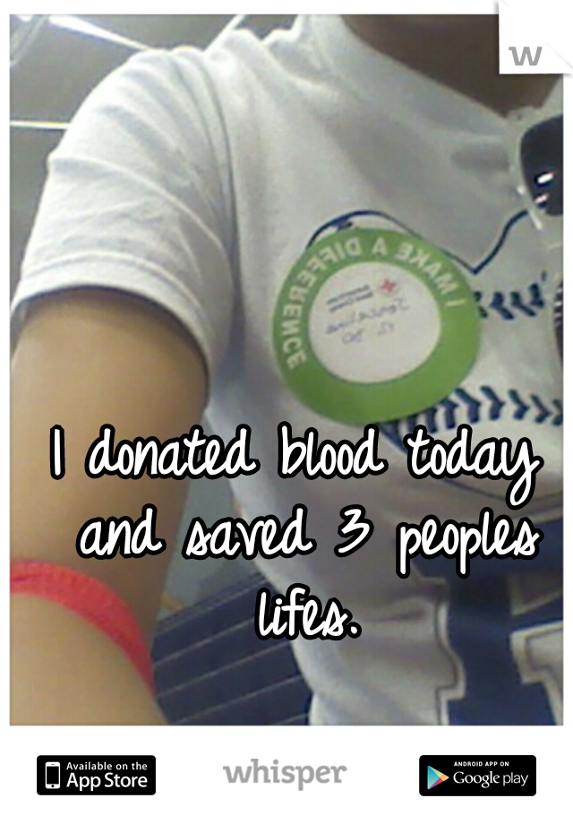 I donated blood today and saved 3 peoples lifes.