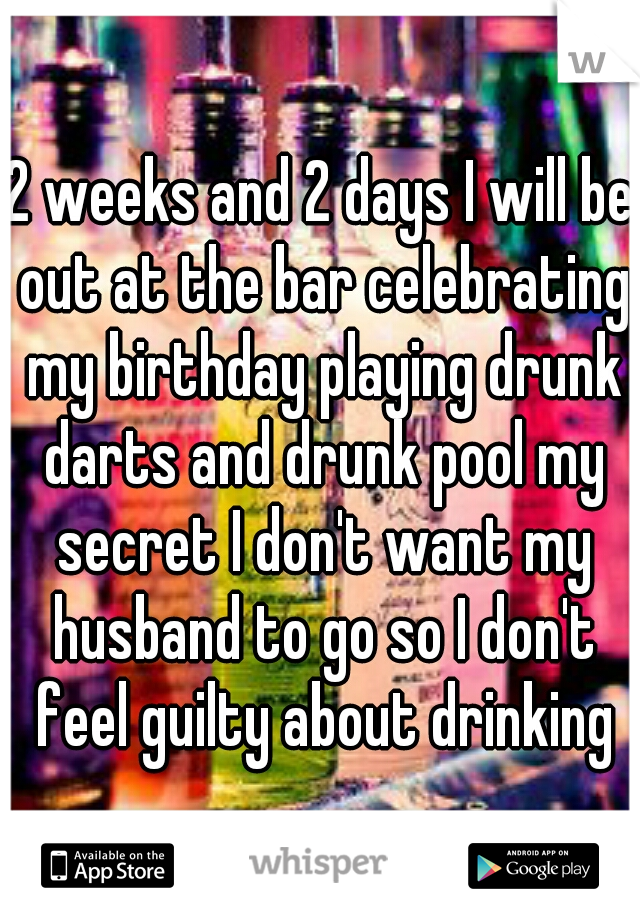 2 weeks and 2 days I will be out at the bar celebrating my birthday playing drunk darts and drunk pool my secret I don't want my husband to go so I don't feel guilty about drinking