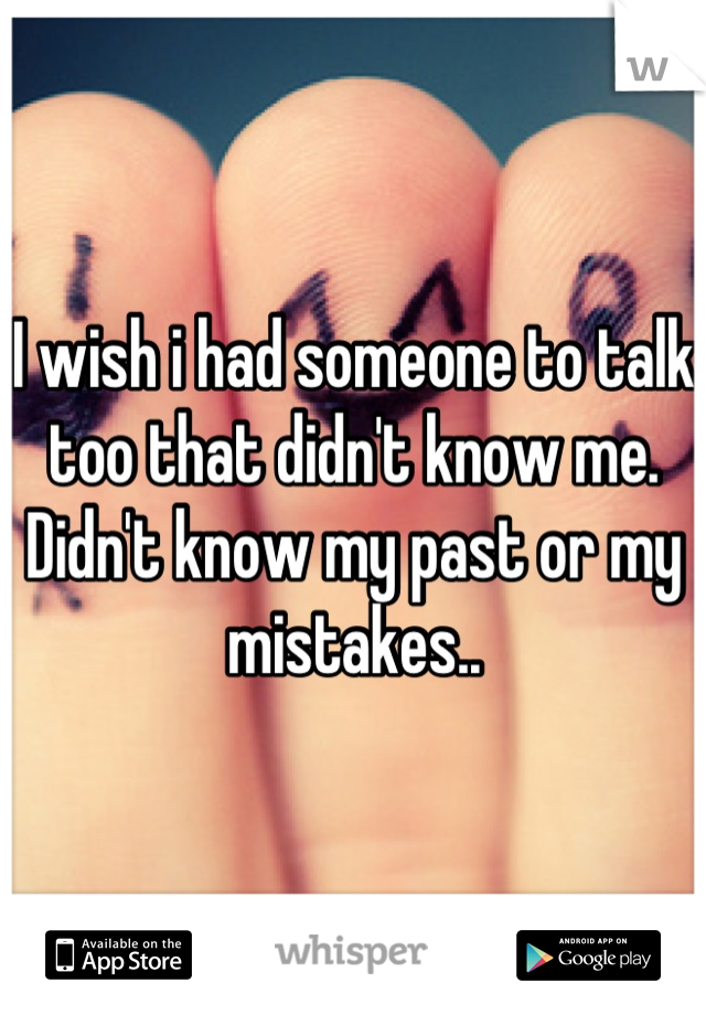 I wish i had someone to talk too that didn't know me. Didn't know my past or my mistakes..