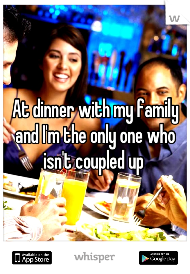 At dinner with my family and I'm the only one who isn't coupled up 