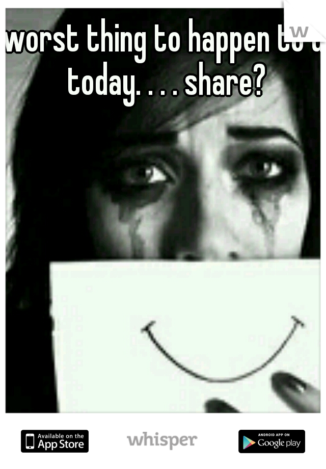 worst thing to happen to u today. . . . share?