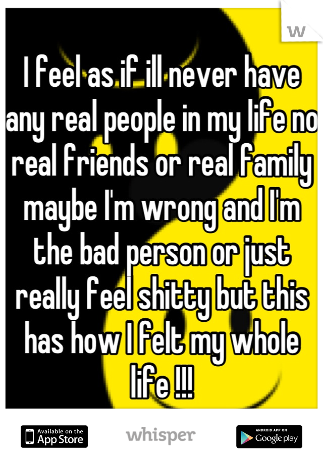 I feel as if ill never have any real people in my life no real friends or real family maybe I'm wrong and I'm the bad person or just really feel shitty but this has how I felt my whole life !!!