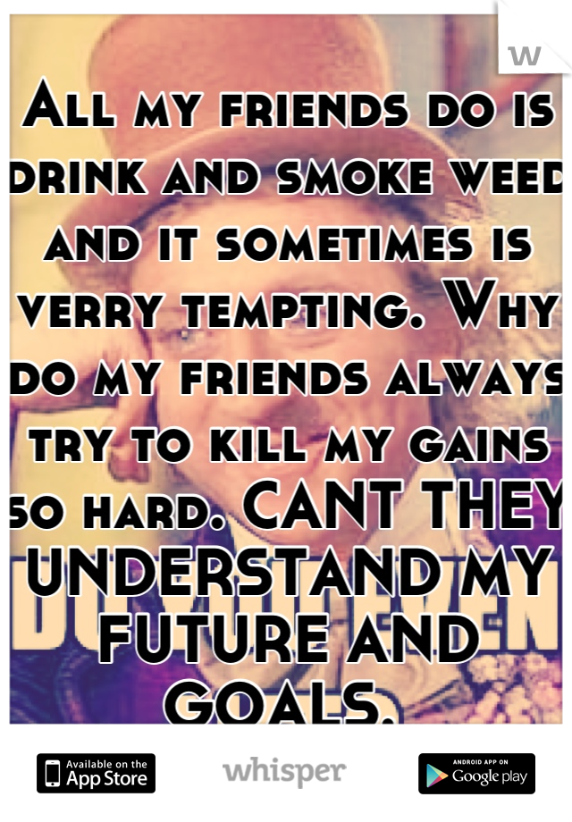 All my friends do is drink and smoke weed and it sometimes is verry tempting. Why do my friends always try to kill my gains so hard. CANT THEY UNDERSTAND MY FUTURE AND GOALS. 