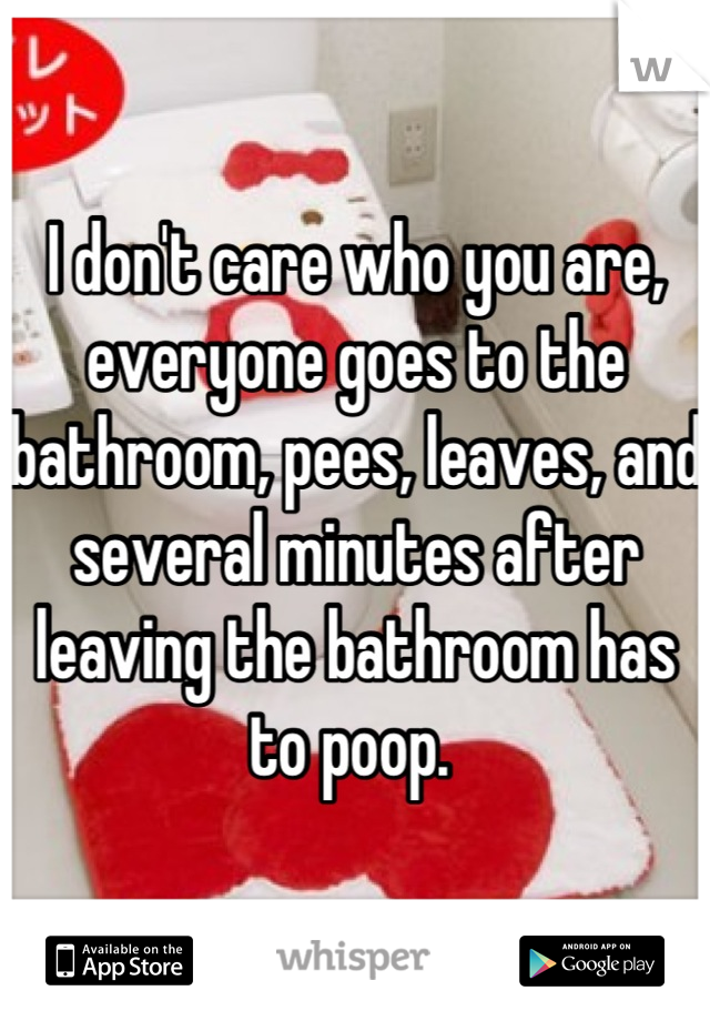 I don't care who you are, everyone goes to the bathroom, pees, leaves, and several minutes after leaving the bathroom has to poop. 