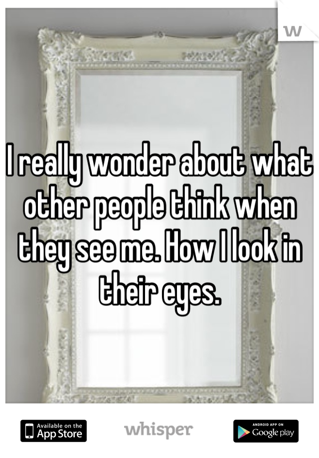 I really wonder about what other people think when they see me. How I look in their eyes.
