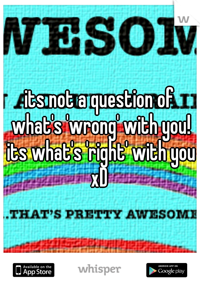 its not a question of what's 'wrong' with you! its what's 'right' with you xD 