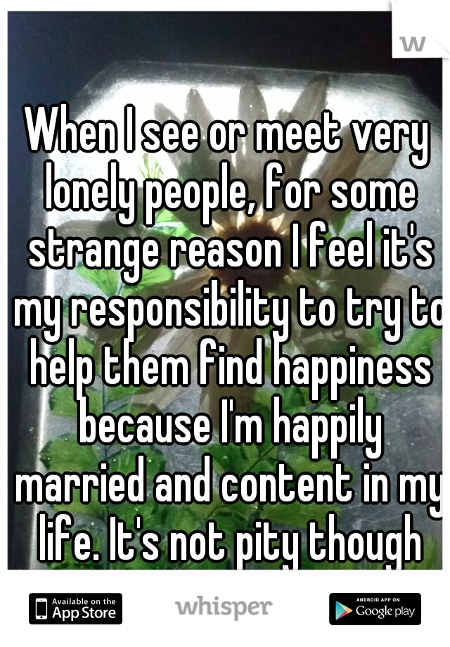 When I see or meet very lonely people, for some strange reason I feel it's my responsibility to try to help them find happiness because I'm happily married and content in my life. It's not pity though