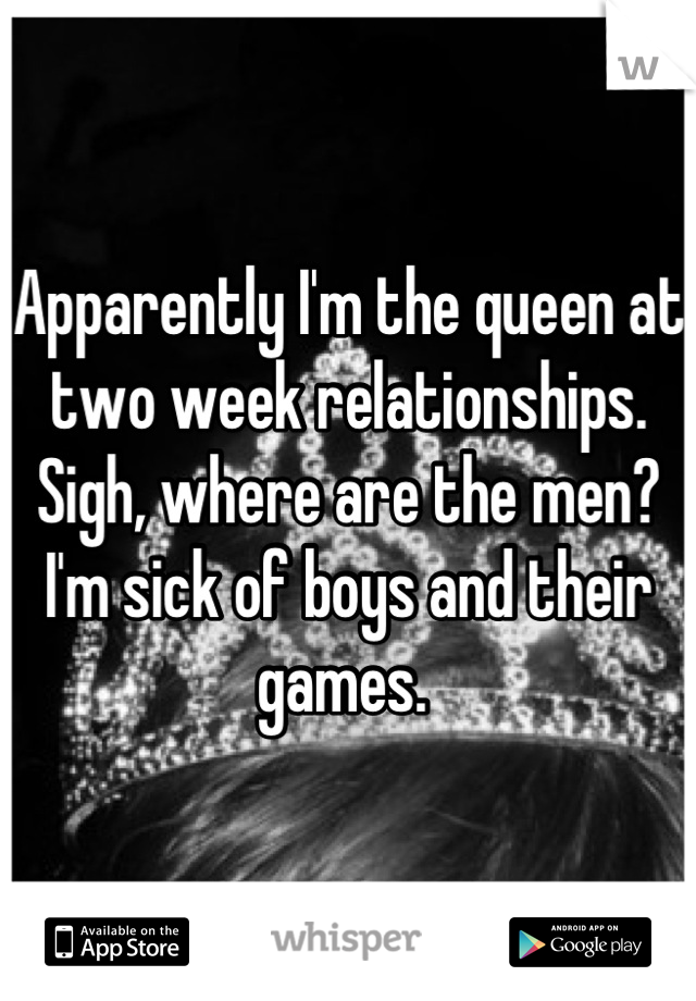 Apparently I'm the queen at two week relationships. Sigh, where are the men? I'm sick of boys and their games. 