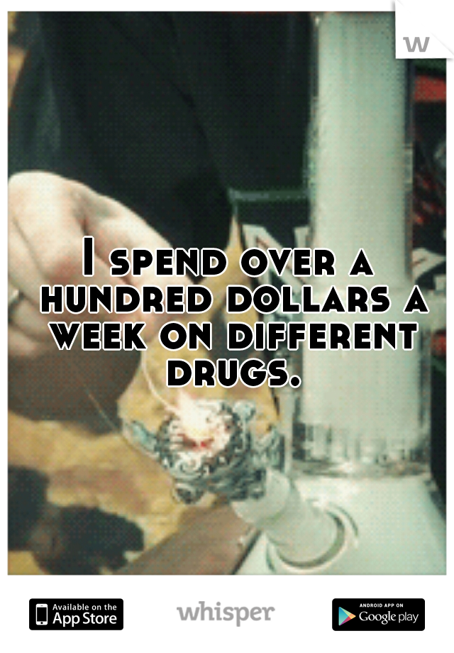 I spend over a hundred dollars a week on different drugs.