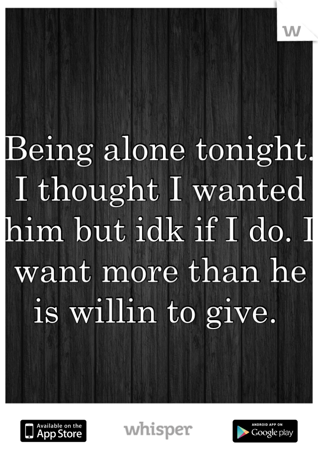 Being alone tonight. I thought I wanted him but idk if I do. I want more than he is willin to give. 