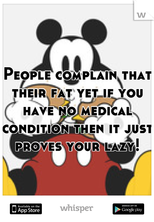 People complain that their fat yet if you have no medical condition then it just proves your lazy!