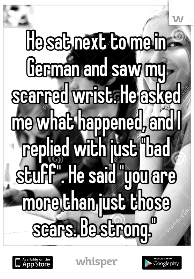 He sat next to me in German and saw my scarred wrist. He asked me what happened, and I replied with just "bad stuff". He said "you are more than just those scars. Be strong." 
