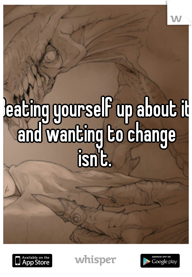 Beating yourself up about it and wanting to change isn't. 