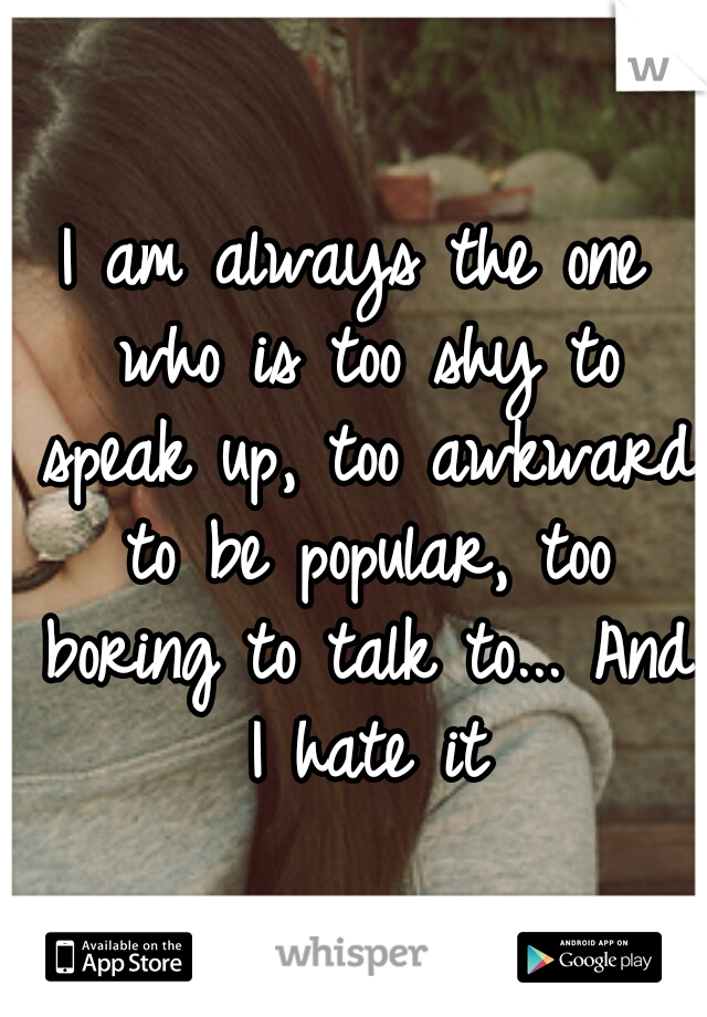 I am always the one who is too shy to speak up, too awkward to be popular, too boring to talk to... And I hate it
