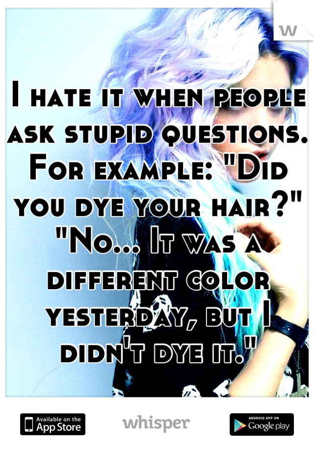 I hate it when people ask stupid questions. 
For example: "Did you dye your hair?"
"No... It was a different color yesterday, but I didn't dye it."