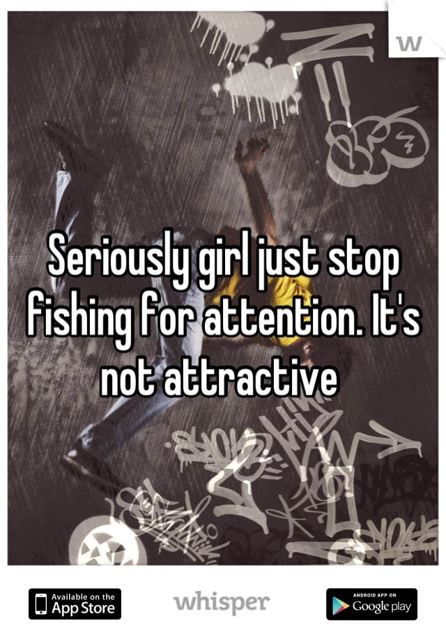 Seriously girl just stop fishing for attention. It's not attractive 