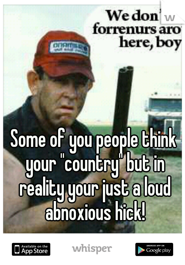Some of you people think your "country" but in reality your just a loud abnoxious hick!