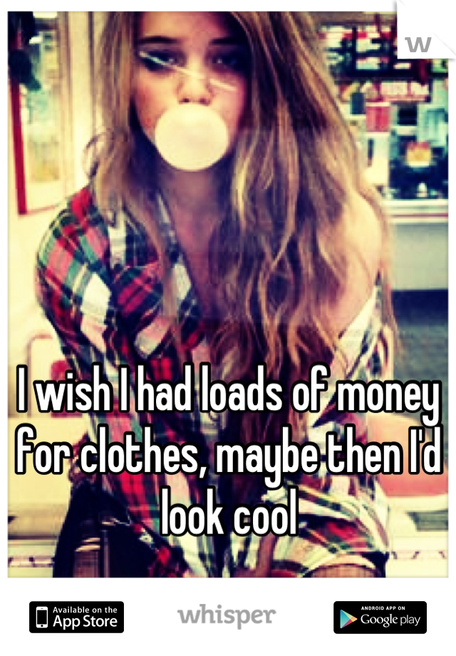 I wish I had loads of money for clothes, maybe then I'd look cool