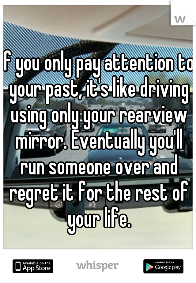 If you only pay attention to your past, it's like driving using only your rearview mirror. Eventually you'll run someone over and regret it for the rest of your life.