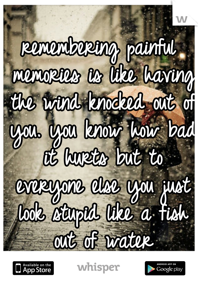 remembering painful memories is like having the wind knocked out of you. you know how bad it hurts but to everyone else you just look stupid like a fish out of water