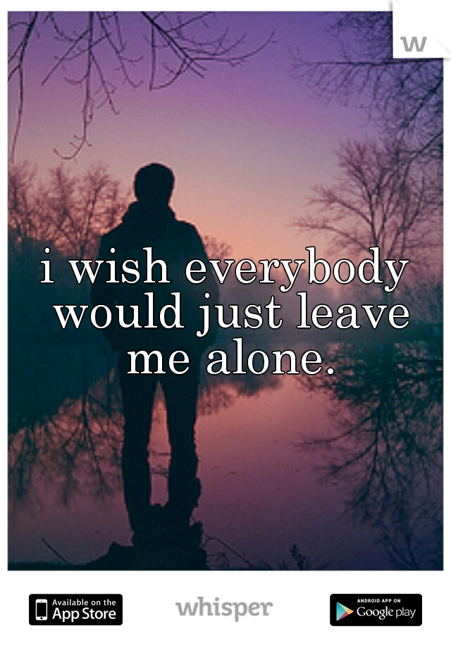 i wish everybody would just leave me alone.