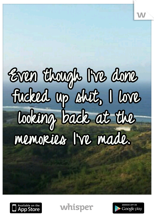 Even though I've done fucked up shit, I love looking back at the memories I've made. 
