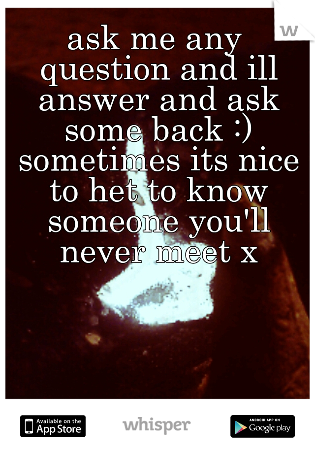 ask me any question and ill answer and ask some back :) sometimes its nice to het to know someone you'll never meet x