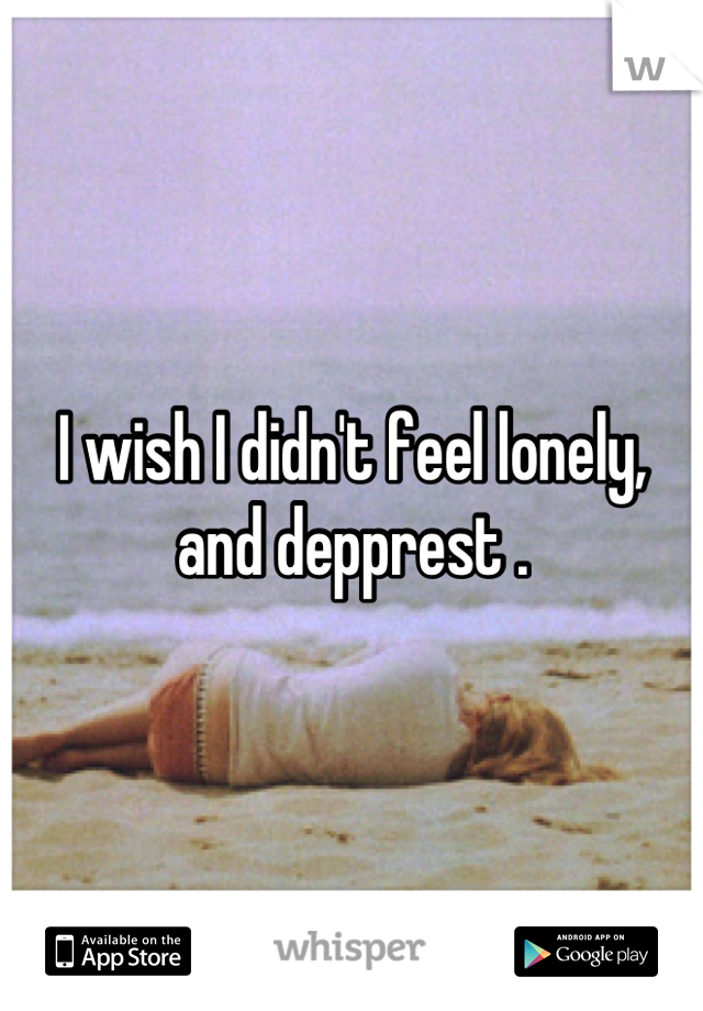 I wish I didn't feel lonely,
and depprest .