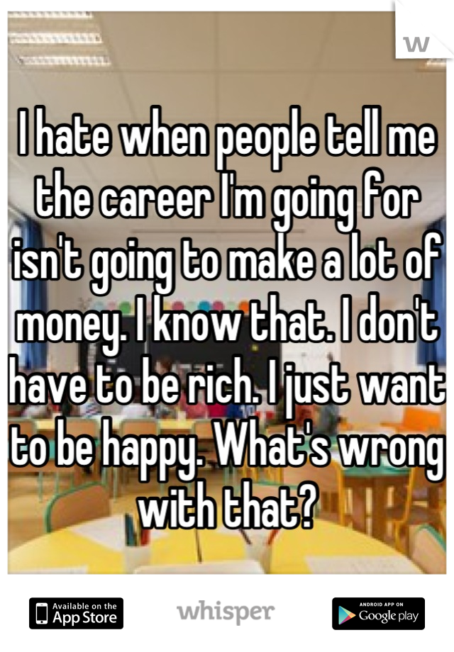 I hate when people tell me the career I'm going for isn't going to make a lot of money. I know that. I don't have to be rich. I just want to be happy. What's wrong with that?