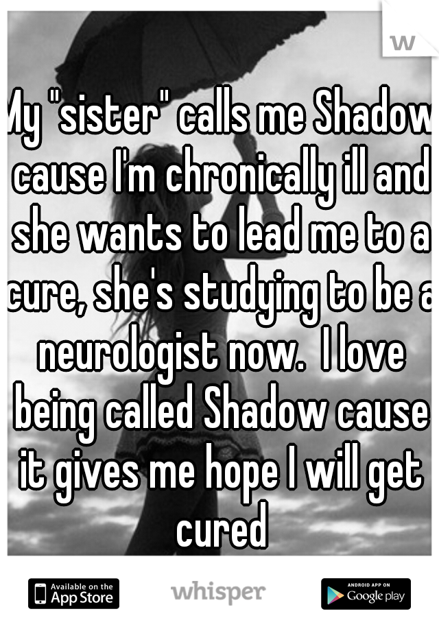 My "sister" calls me Shadow cause I'm chronically ill and she wants to lead me to a cure, she's studying to be a neurologist now.  I love being called Shadow cause it gives me hope I will get cured