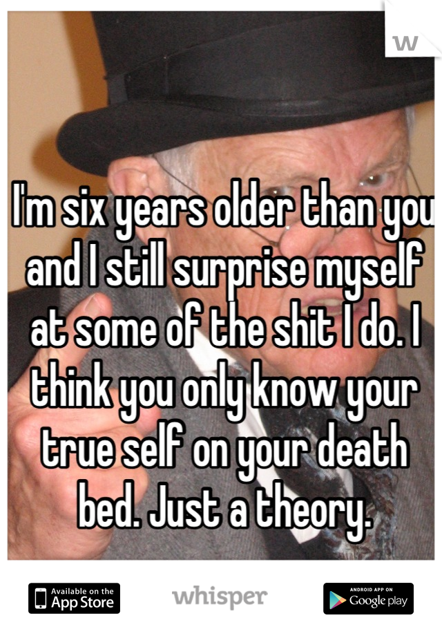 I'm six years older than you and I still surprise myself at some of the shit I do. I think you only know your true self on your death bed. Just a theory.