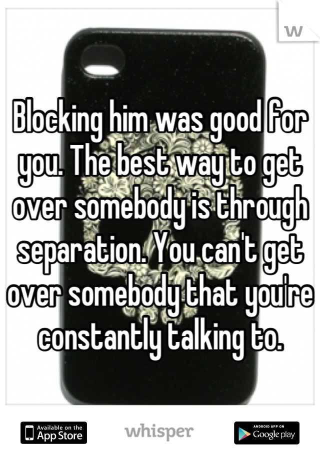 Blocking him was good for you. The best way to get over somebody is through separation. You can't get over somebody that you're constantly talking to.