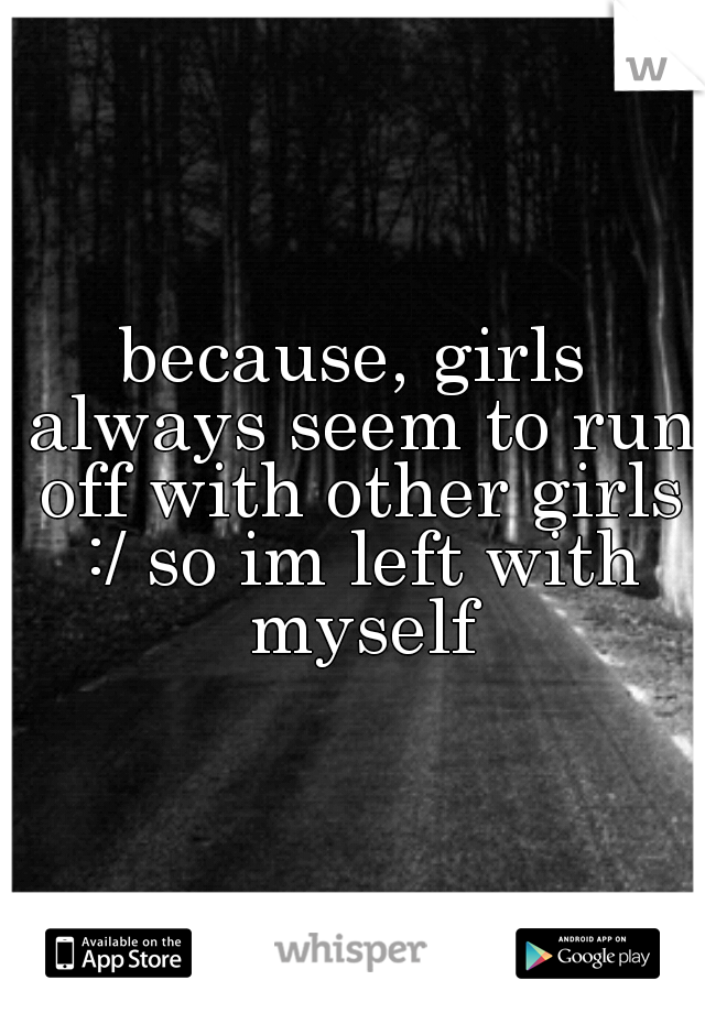 because, girls always seem to run off with other girls :/ so im left with myself