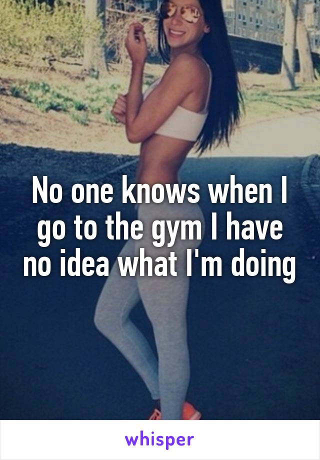 No one knows when I go to the gym I have no idea what I'm doing