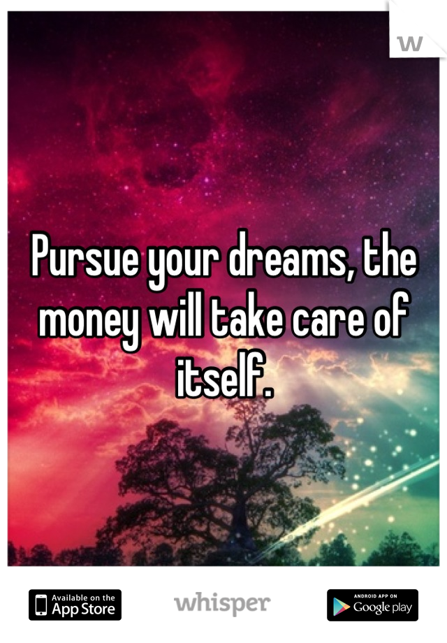 Pursue your dreams, the money will take care of itself.