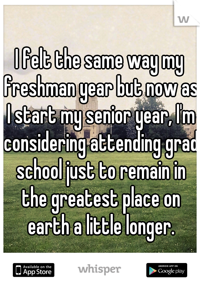 I felt the same way my freshman year but now as I start my senior year, I'm considering attending grad school just to remain in the greatest place on earth a little longer.