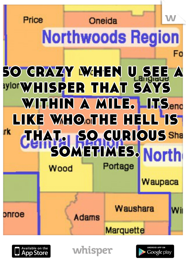 so crazy when u see a whisper that says within a mile.  its like who the hell is that.  so curious sometimes.