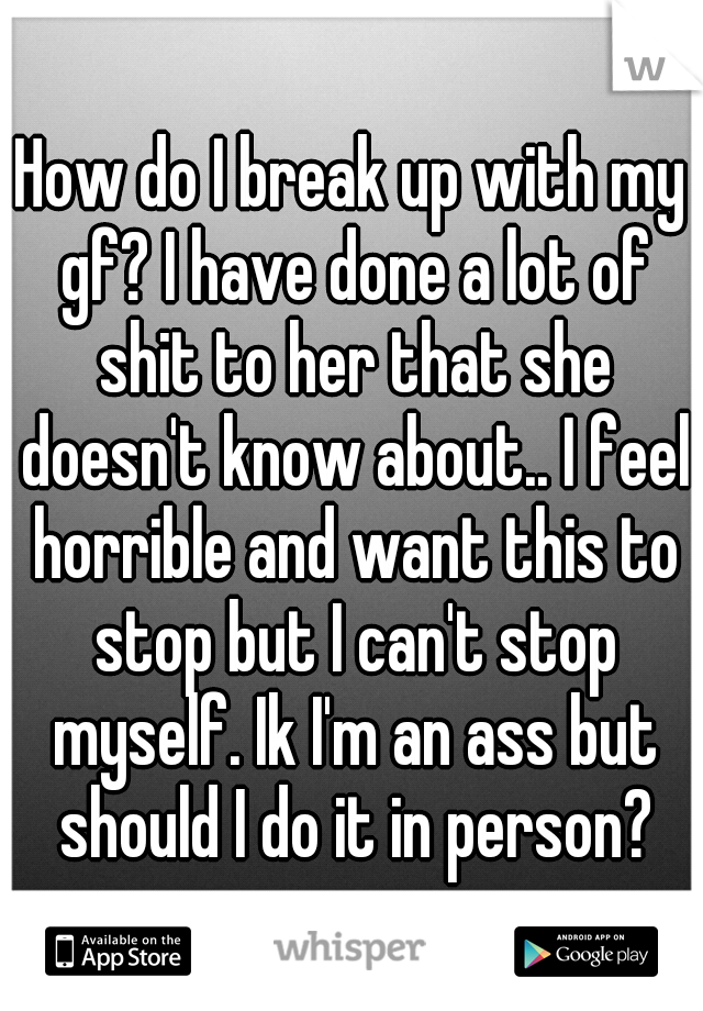 How do I break up with my gf? I have done a lot of shit to her that she doesn't know about.. I feel horrible and want this to stop but I can't stop myself. Ik I'm an ass but should I do it in person?