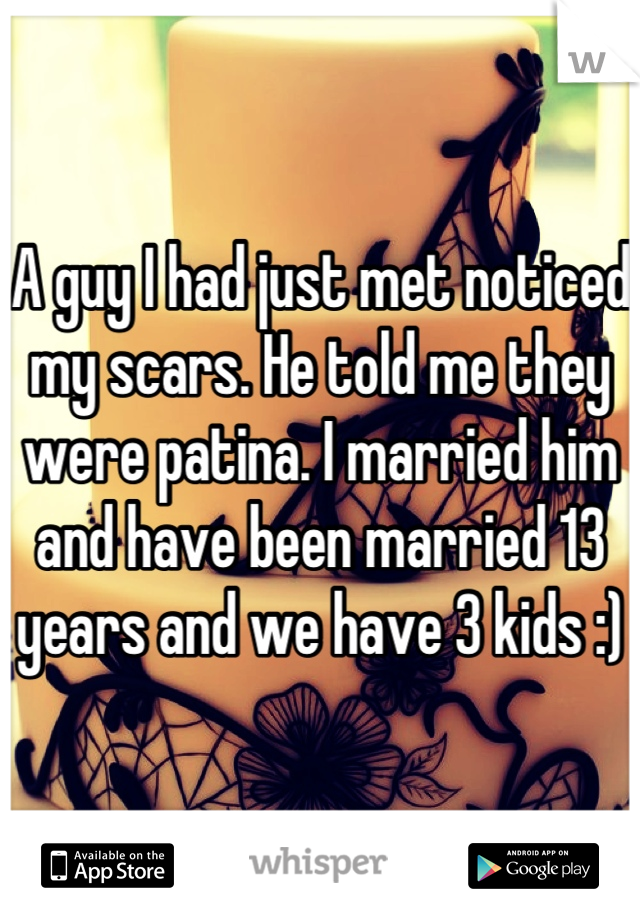 A guy I had just met noticed my scars. He told me they were patina. I married him and have been married 13 years and we have 3 kids :)