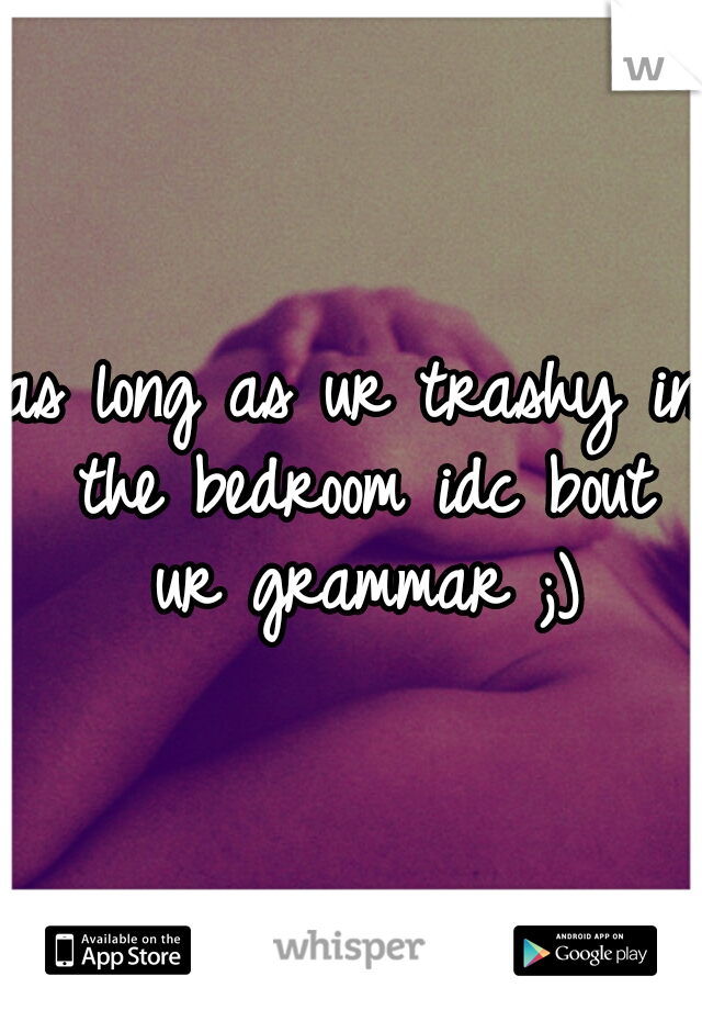 as long as ur trashy in the bedroom idc bout ur grammar ;)