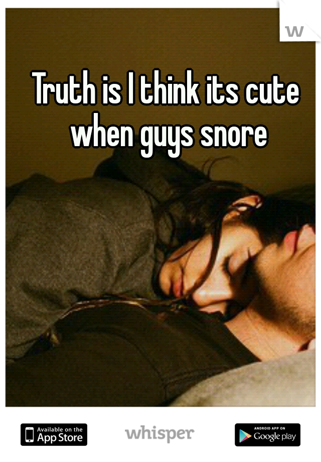 Truth is I think its cute when guys snore