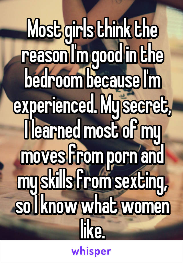 Most girls think the reason I'm good in the bedroom because I'm experienced. My secret, I learned most of my moves from porn and my skills from sexting, so I know what women like.
