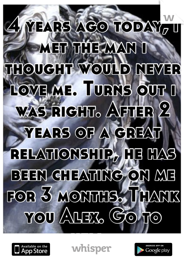 4 years ago today, i met the man i thought would never love me. Turns out i was right. After 2 years of a great relationship, he has been cheating on me for 3 months. Thank you Alex. Go to hell. 