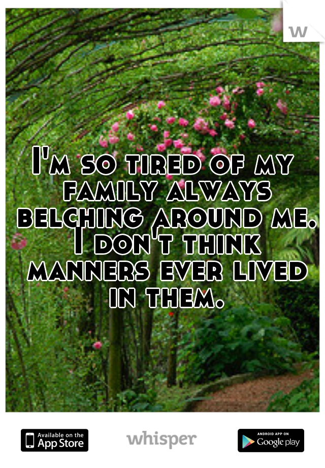 I'm so tired of my family always belching around me. I don't think manners ever lived in them.