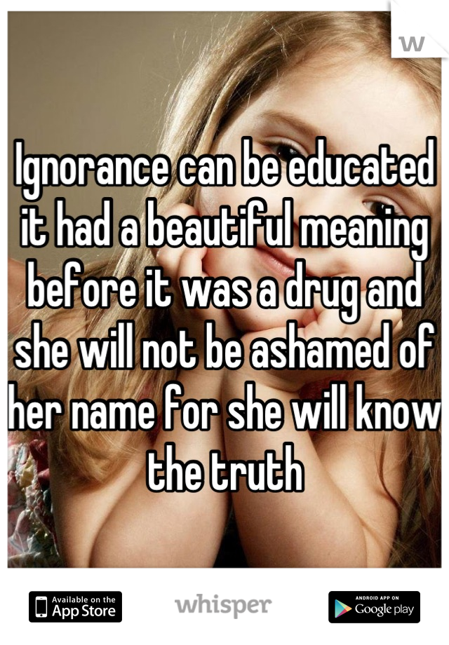 Ignorance can be educated it had a beautiful meaning before it was a drug and she will not be ashamed of her name for she will know the truth