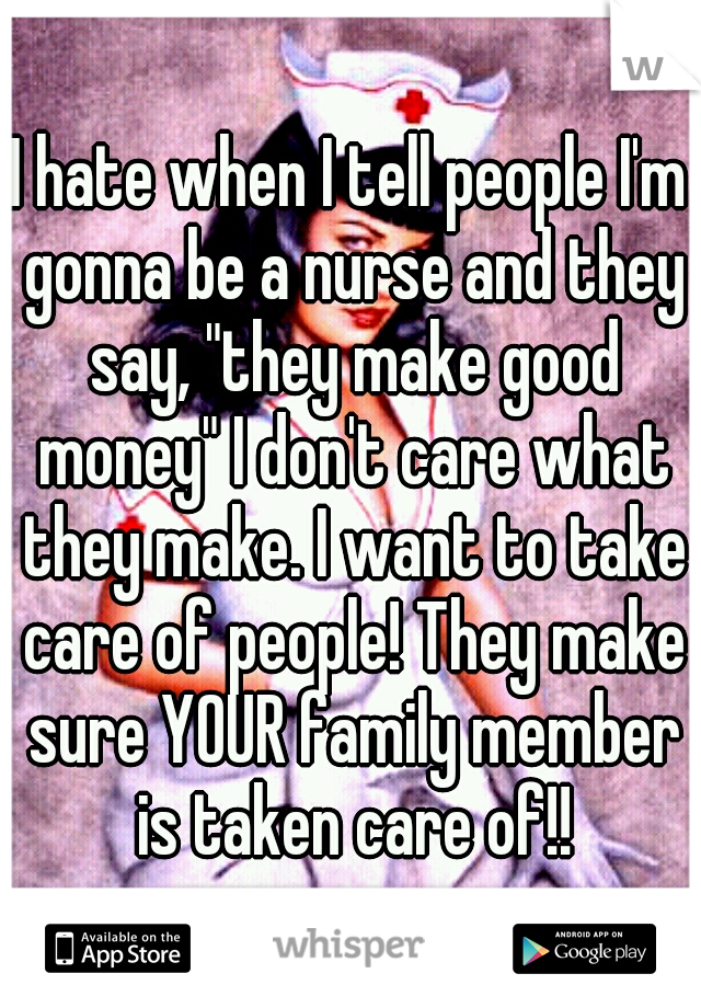 I hate when I tell people I'm gonna be a nurse and they say, "they make good money" I don't care what they make. I want to take care of people! They make sure YOUR family member is taken care of!!